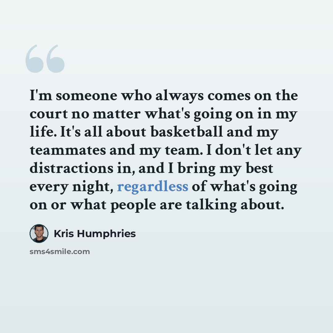 “I'm someone who always comes on the court no matter what's going on in my life. It's all about basketball and my teammates and my team. I don't let any distractions in, and I bring my best every night, regardless of what's going on or what people are talking about.” quote by Kris Humphries