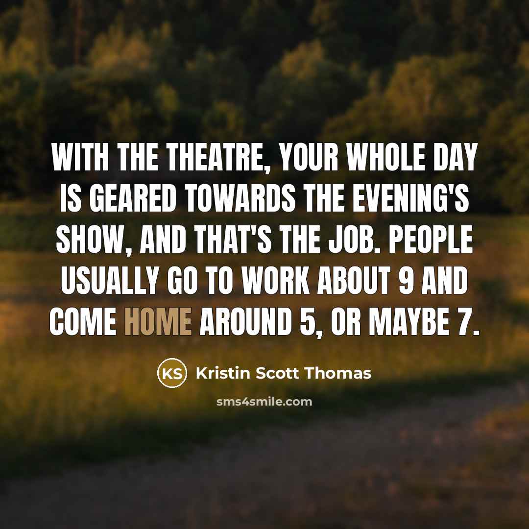 “With the theatre, your whole day is geared towards the evening's show, and that's the job. People usually go to work about 9 and come home around 5, or maybe 7.” quote by Kristin Scott Thomas