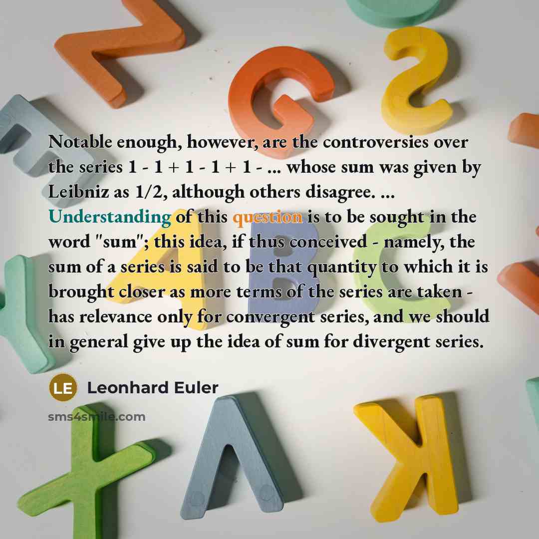 “Notable enough, however, are the controversies over the series 1 - 1 + 1 - 1 + 1 - ... whose sum was given by Leibniz as 1/2, although others disagree. ... Understanding of this question is to be sought in the word "sum"; this idea, if thus conceived - namely, the sum of a series is said to be…” quote by Leonhard Euler