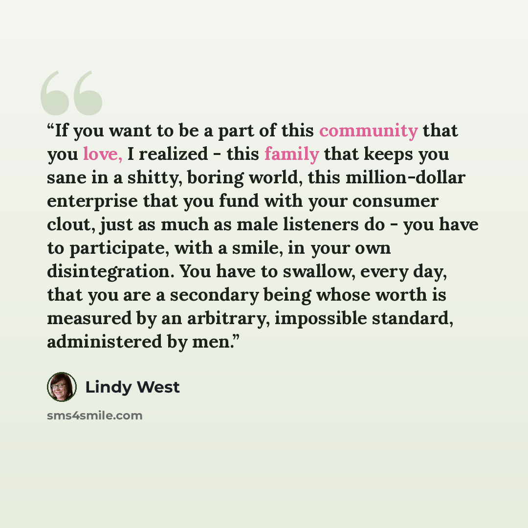 “If you want to be a part of this community that you love, I realized - this family that keeps you sane in a shitty, boring world, this million-dollar enterprise that you fund with your consumer clout, just as much as male listeners do - you have to participate, with a smile, in your own…” quote by Lindy West