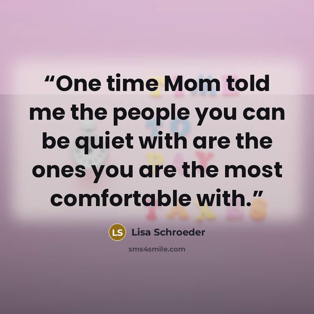 “One time Mom told me the people you can be quiet with are the ones you are the most comfortable with.” quote by Lisa Schroeder