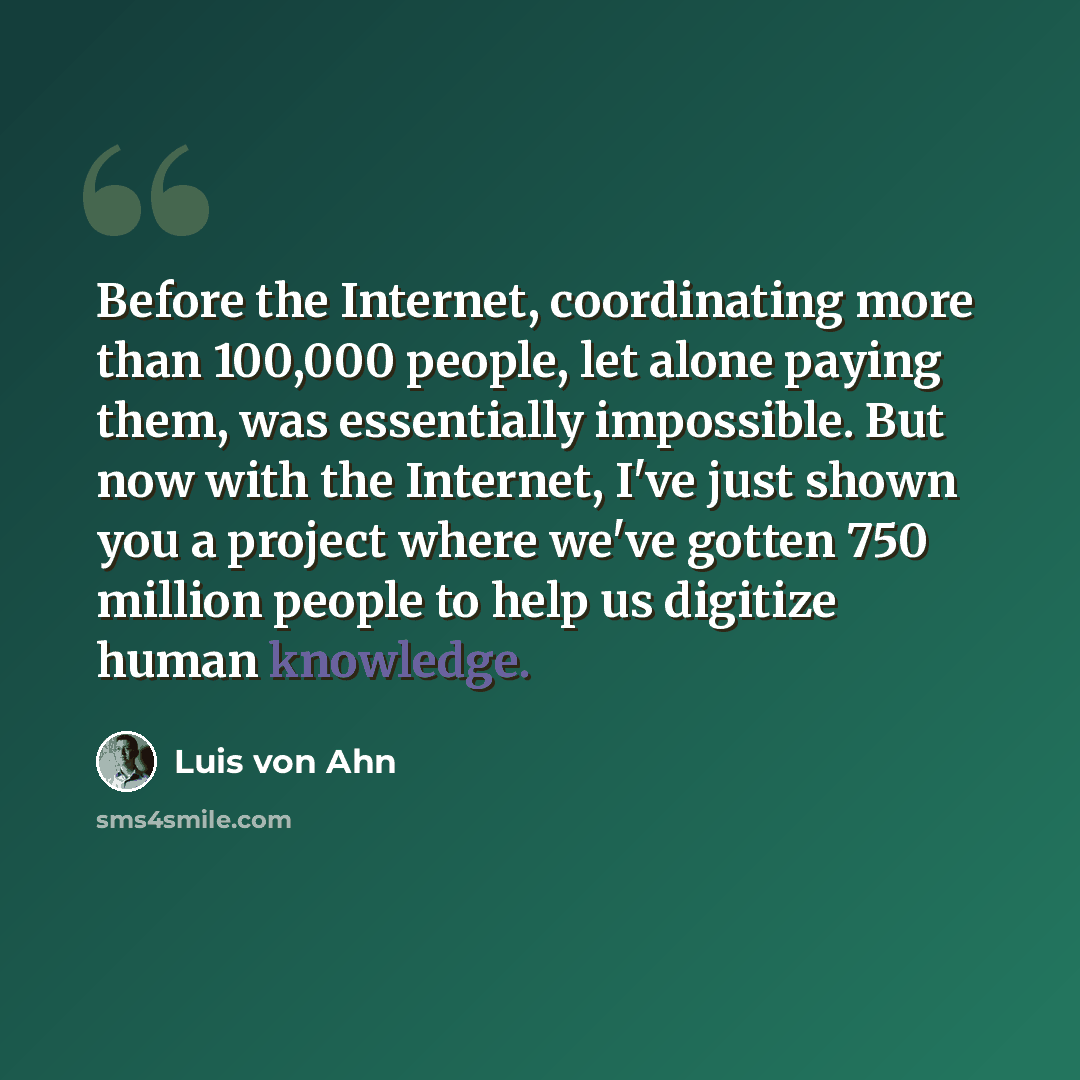 “Before the Internet, coordinating more than 100,000 people, let alone paying them, was essentially impossible. But now with the Internet, I've just shown you a project where we've gotten 750 million people to help us digitize human knowledge.” quote by Luis von Ahn