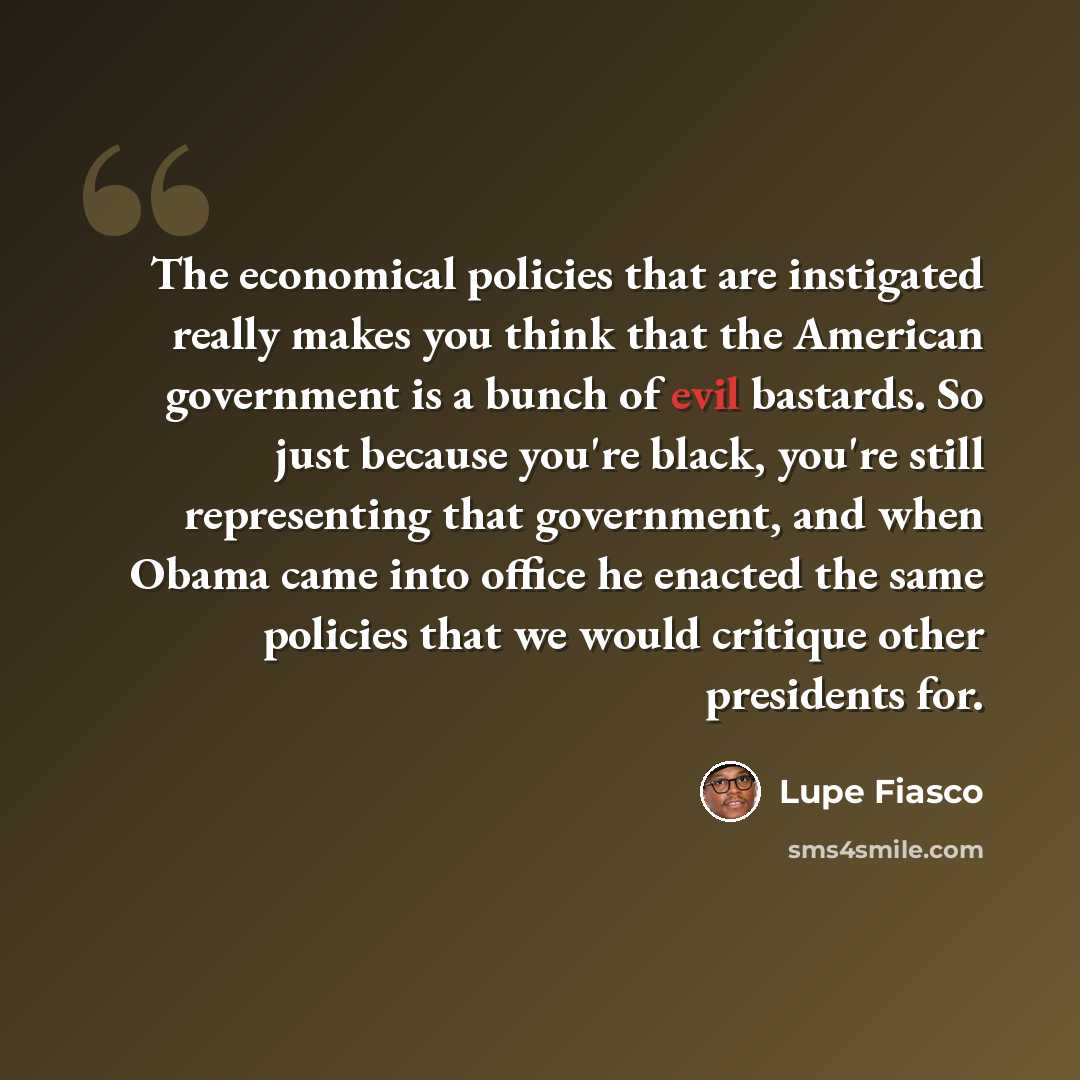 “The economical policies that are instigated really makes you think that the American government is a bunch of evil bastards. So just because you're black, you're still representing that government, and when Obama came into office he enacted the same policies that we would critique other presidents…” quote by Lupe Fiasco