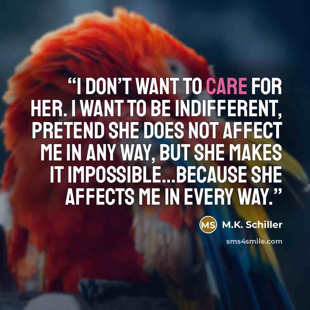 “I don’t want to care for her. I want to be indifferent, pretend she does not affect me in any way, but she makes it impossible…because she affects me in every way.” quote by M.K. Schiller