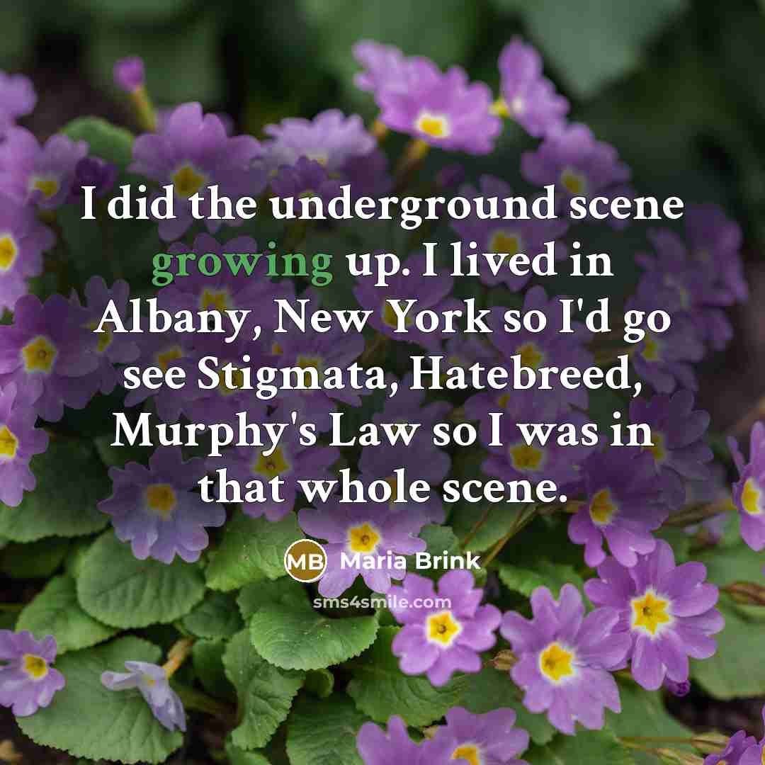 “I did the underground scene growing up. I lived in Albany, New York so I'd go see Stigmata, Hatebreed, Murphy's Law so I was in that whole scene.” quote by Maria Brink