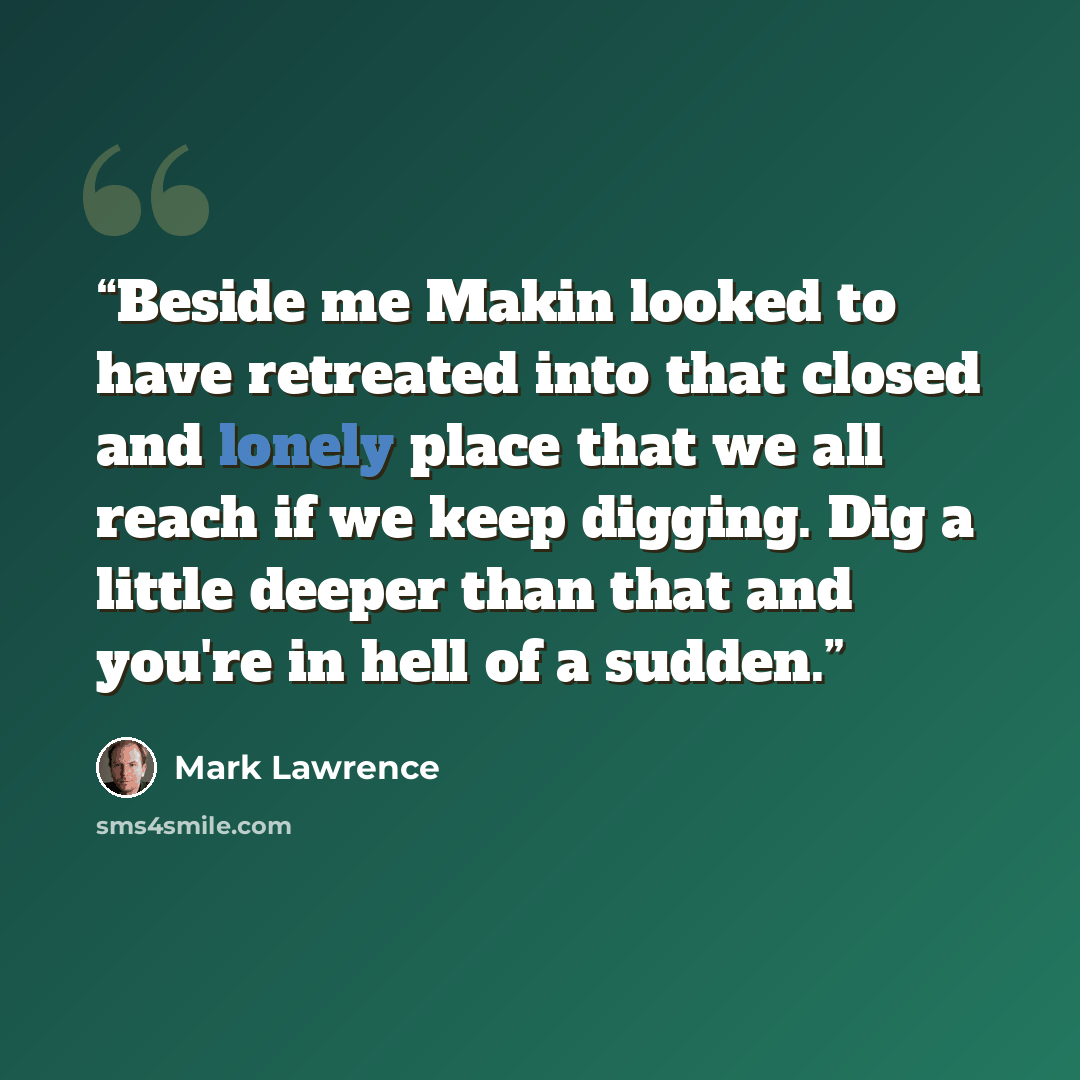 “Beside me Makin looked to have retreated into that closed and lonely place that we all reach if we keep digging. Dig a little deeper than that and you're in hell of a sudden.” quote by Mark Lawrence