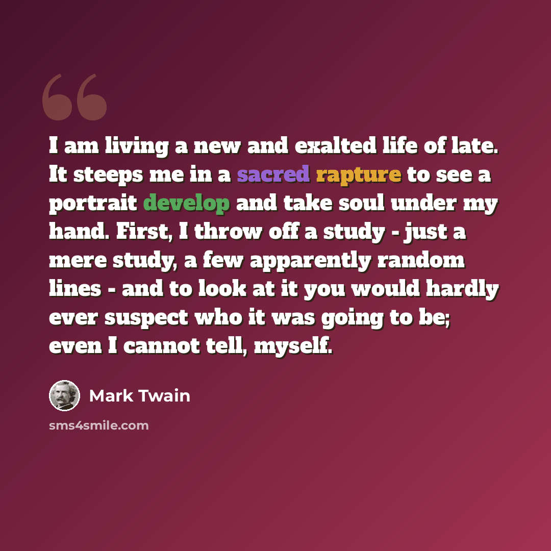 “I am living a new and exalted life of late. It steeps me in a sacred rapture to see a portrait develop and take soul under my hand. First, I throw off a study - just a mere study, a few apparently random lines - and to look at it you would hardly ever suspect who it was going to be; even I cannot…” quote by Mark Twain