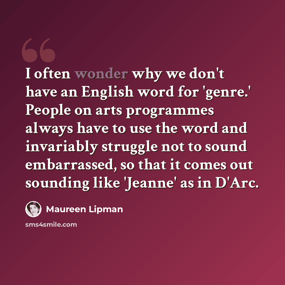 “I often wonder why we don't have an English word for 'genre.' People on arts programmes always have to use the word and invariably struggle not to sound embarrassed, so that it comes out sounding like 'Jeanne' as in D'Arc.” quote by Maureen Lipman
