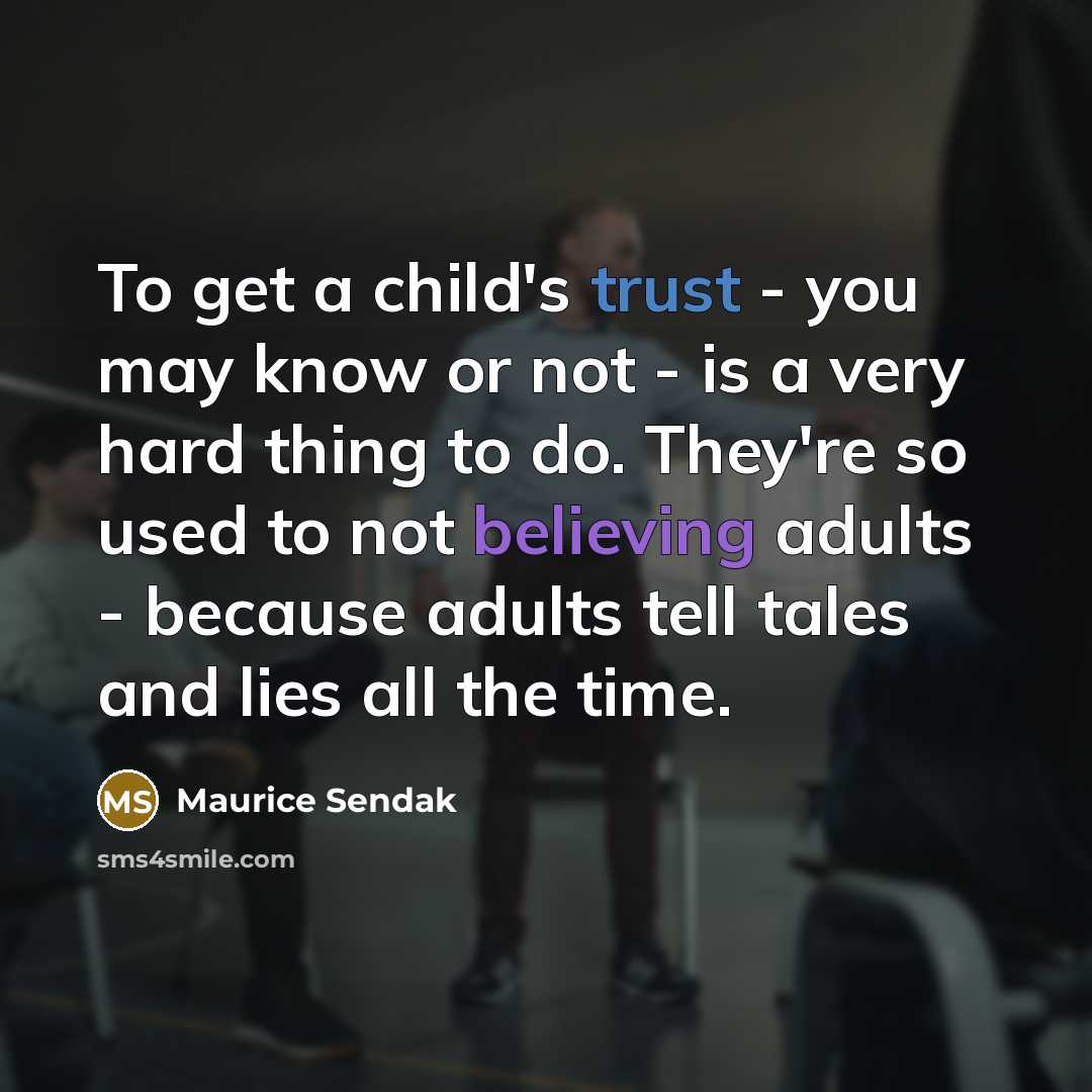 “To get a child's trust - you may know or not - is a very hard thing to do. They're so used to not believing adults - because adults tell tales and lies all the time.” quote by Maurice Sendak