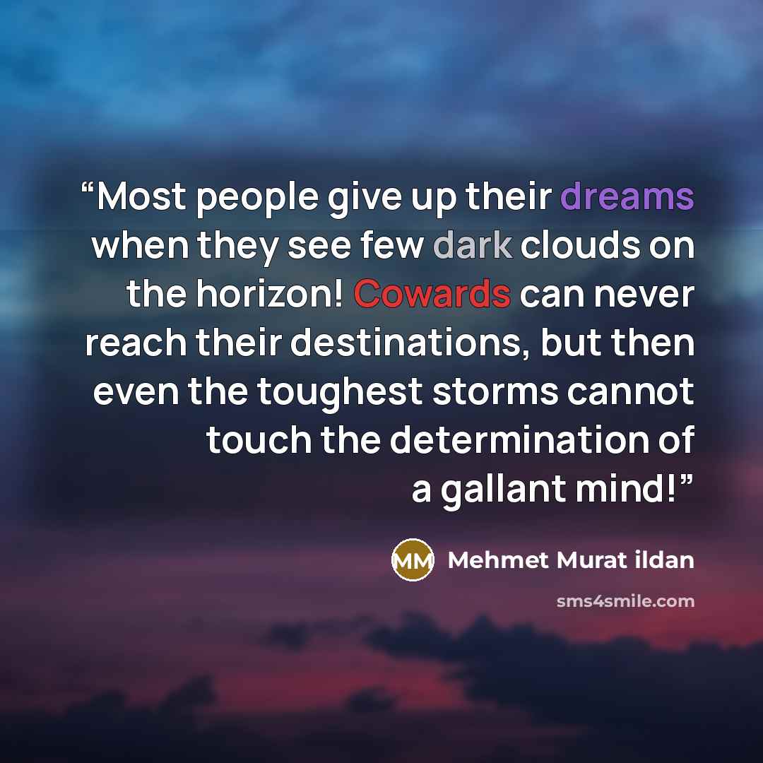 “Most people give up their dreams when they see few dark clouds on the horizon! Cowards can never reach their destinations, but then even the toughest storms cannot touch the determination of a gallant mind!” quote by Mehmet Murat ildan