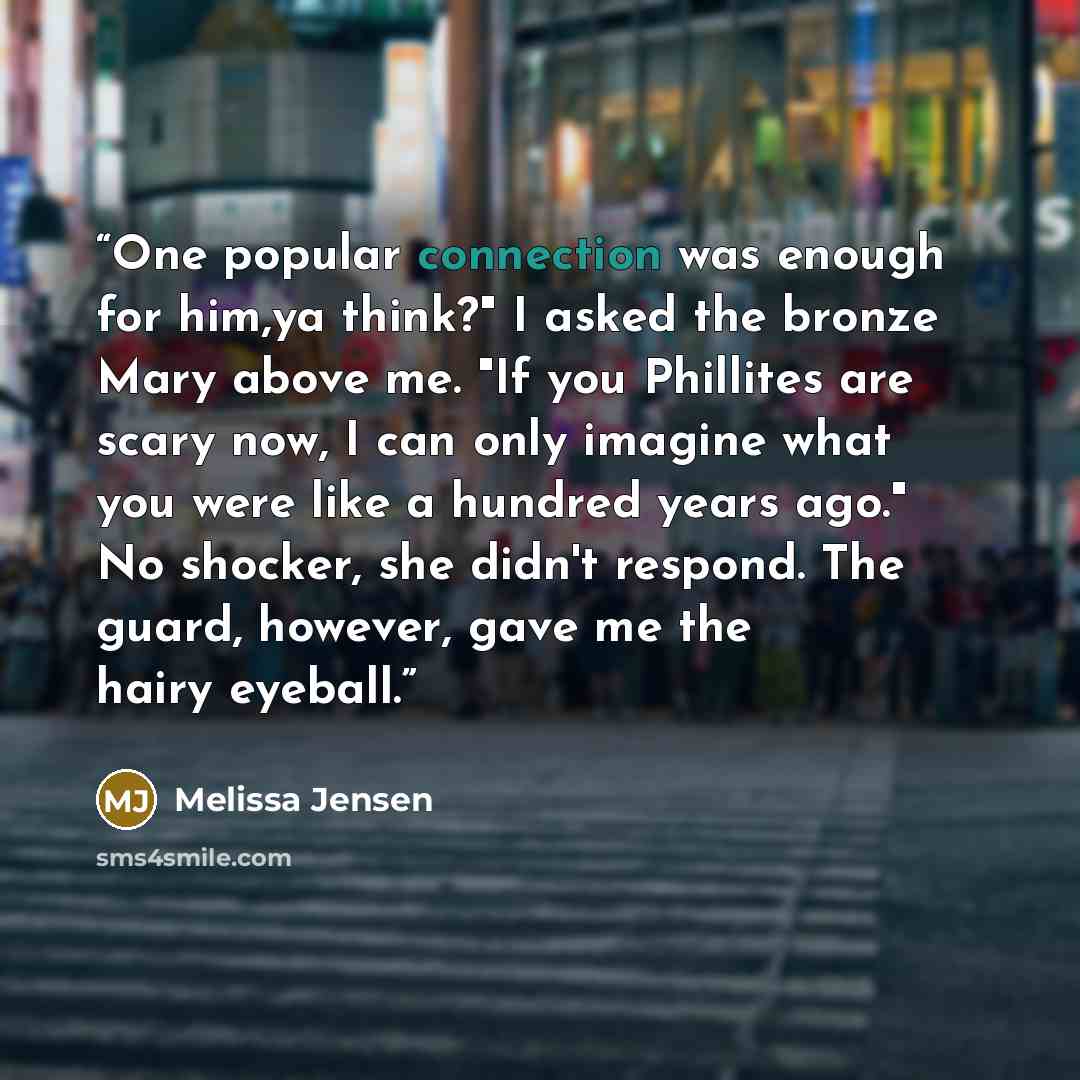 “One popular connection was enough for him,ya think?" I asked the bronze Mary above me. "If you Phillites are scary now, I can only imagine what you were like a hundred years ago." No shocker, she didn't respond. The guard, however, gave me the hairy eyeball.” quote by Melissa Jensen