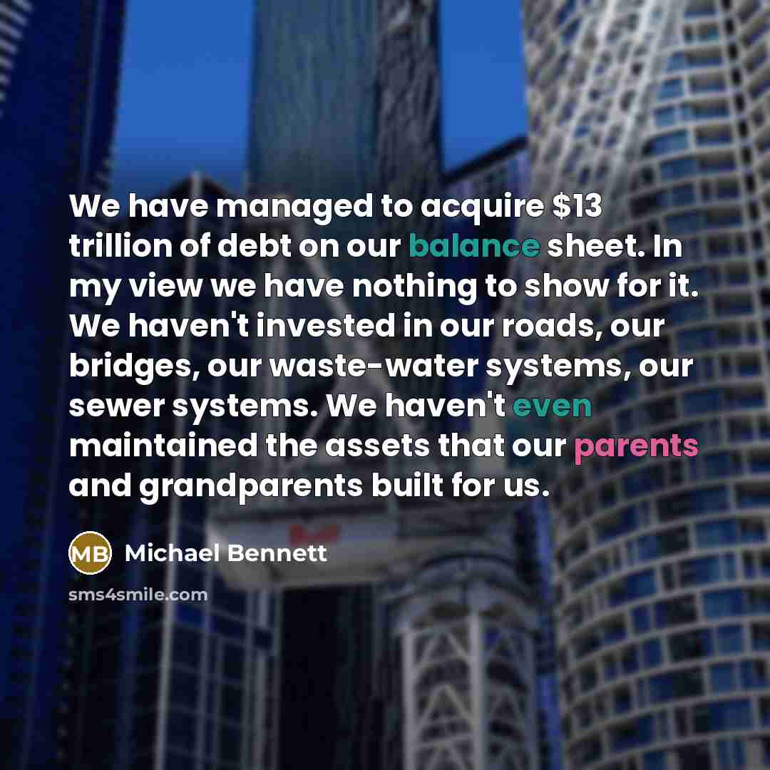 “We have managed to acquire $13 trillion of debt on our balance sheet. In my view we have nothing to show for it. We haven't invested in our roads, our bridges, our waste-water systems, our sewer systems. We haven't even maintained the assets that our parents and grandparents built for us.” quote by Michael Bennett