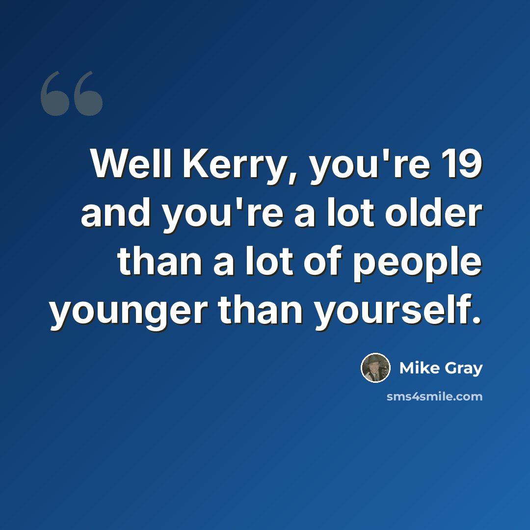 “Well Kerry, you're 19 and you're a lot older than a lot of people younger than yourself.” quote by Mike Gray