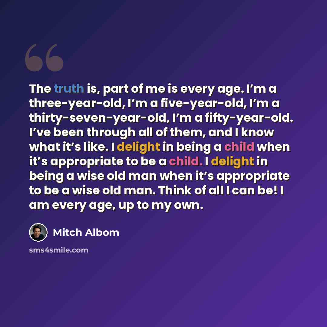 “The truth is, part of me is every age. I’m a three-year-old, I’m a five-year-old, I’m a thirty-seven-year-old, I’m a fifty-year-old. I’ve been through all of them, and I know what it’s like. I delight in being a child when it’s appropriate to be a child. I delight in being a wise old man when it’s…” quote by Mitch Albom