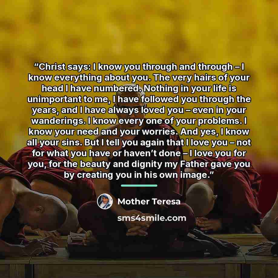 “Christ says: I know you through and through – I know everything about you. The very hairs of your head I have numbered. Nothing in your life is unimportant to me, I have followed you through the years, and I have always loved you – even in your wanderings. I know every one of your problems. I know…” quote by Mother Teresa