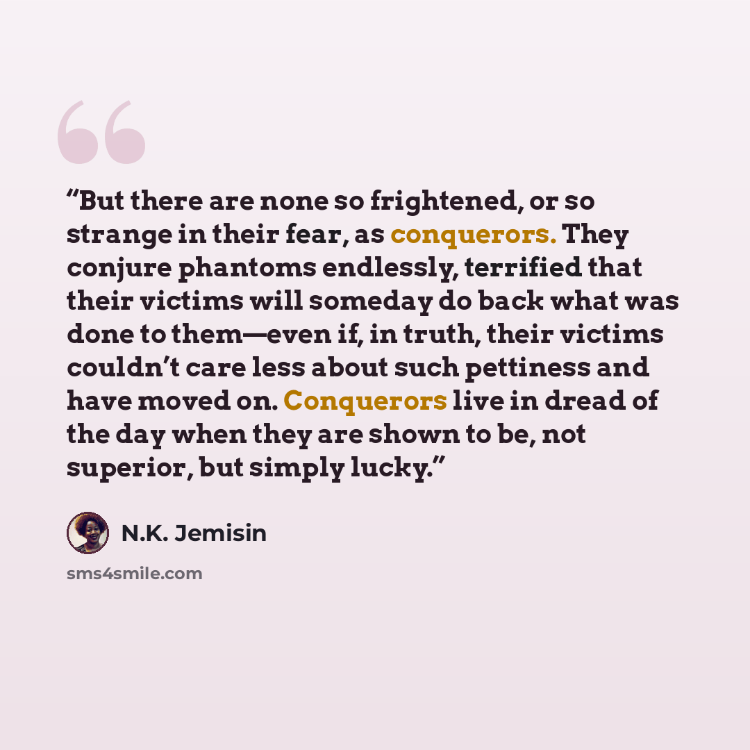“But there are none so frightened, or so strange in their fear, as conquerors. They conjure phantoms endlessly, terrified that their victims will someday do back what was done to them—even if, in truth, their victims couldn’t care less about such pettiness and have moved on. Conquerors live in…” quote by N.K. Jemisin