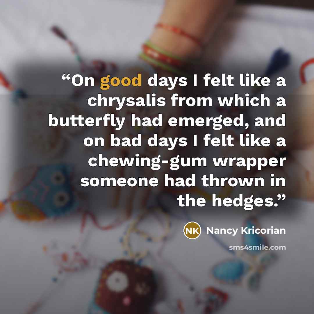 “On good days I felt like a chrysalis from which a butterfly had emerged, and on bad days I felt like a chewing-gum wrapper someone had thrown in the hedges.” quote by Nancy Kricorian