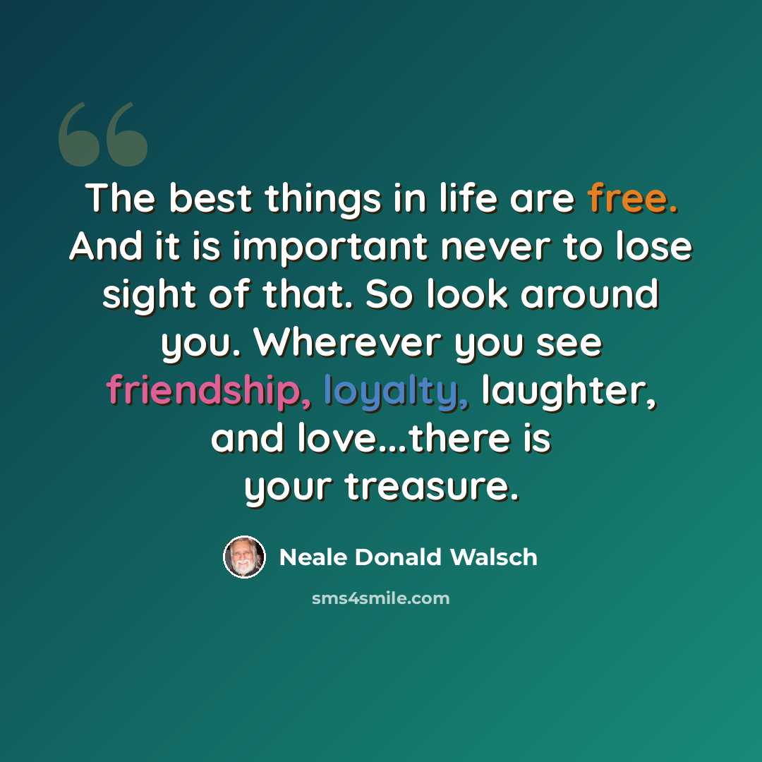 “The best things in life are free. And it is important never to lose sight of that. So look around you. Wherever you see friendship, loyalty, laughter, and love...there is your treasure.” quote by Neale Donald Walsch