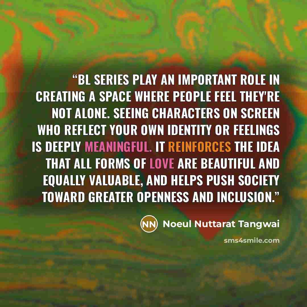 “BL series play an important role in creating a space where people feel they're not alone. Seeing characters on screen who reflect your own identity or feelings is deeply meaningful. It reinforces the idea that all forms of love are beautiful and equally valuable, and helps push society toward…” quote by Noeul Nuttarat Tangwai