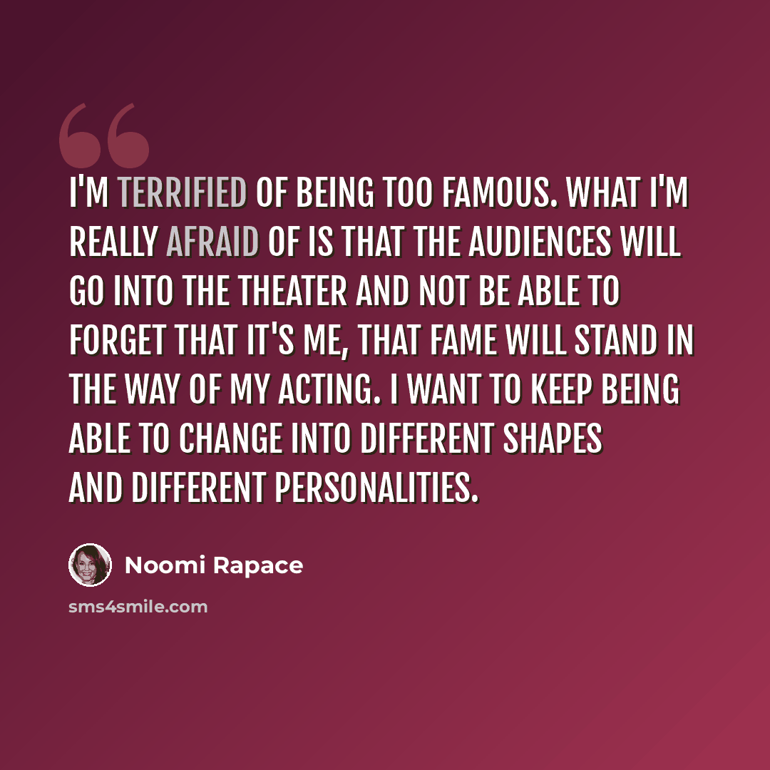 “I'm terrified of being too famous. What I'm really afraid of is that the audiences will go into the theater and not be able to forget that it's me, that fame will stand in the way of my acting. I want to keep being able to change into different shapes and different personalities.” quote by Noomi Rapace