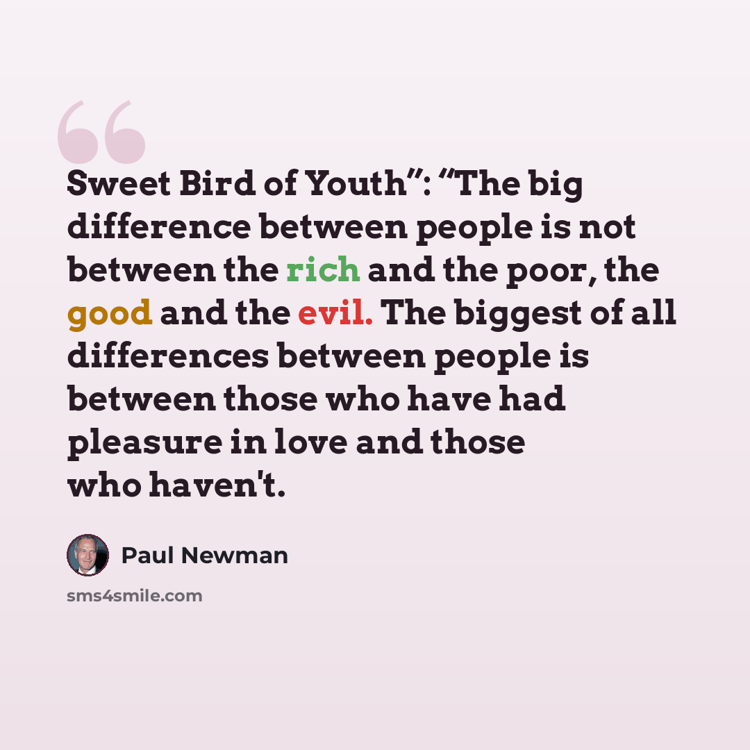 “Sweet Bird of Youth”: “The big difference between people is not between the rich and the poor, the good and the evil. The biggest of all differences between people is between those who have had pleasure in love and those who haven't.” quote by Paul Newman