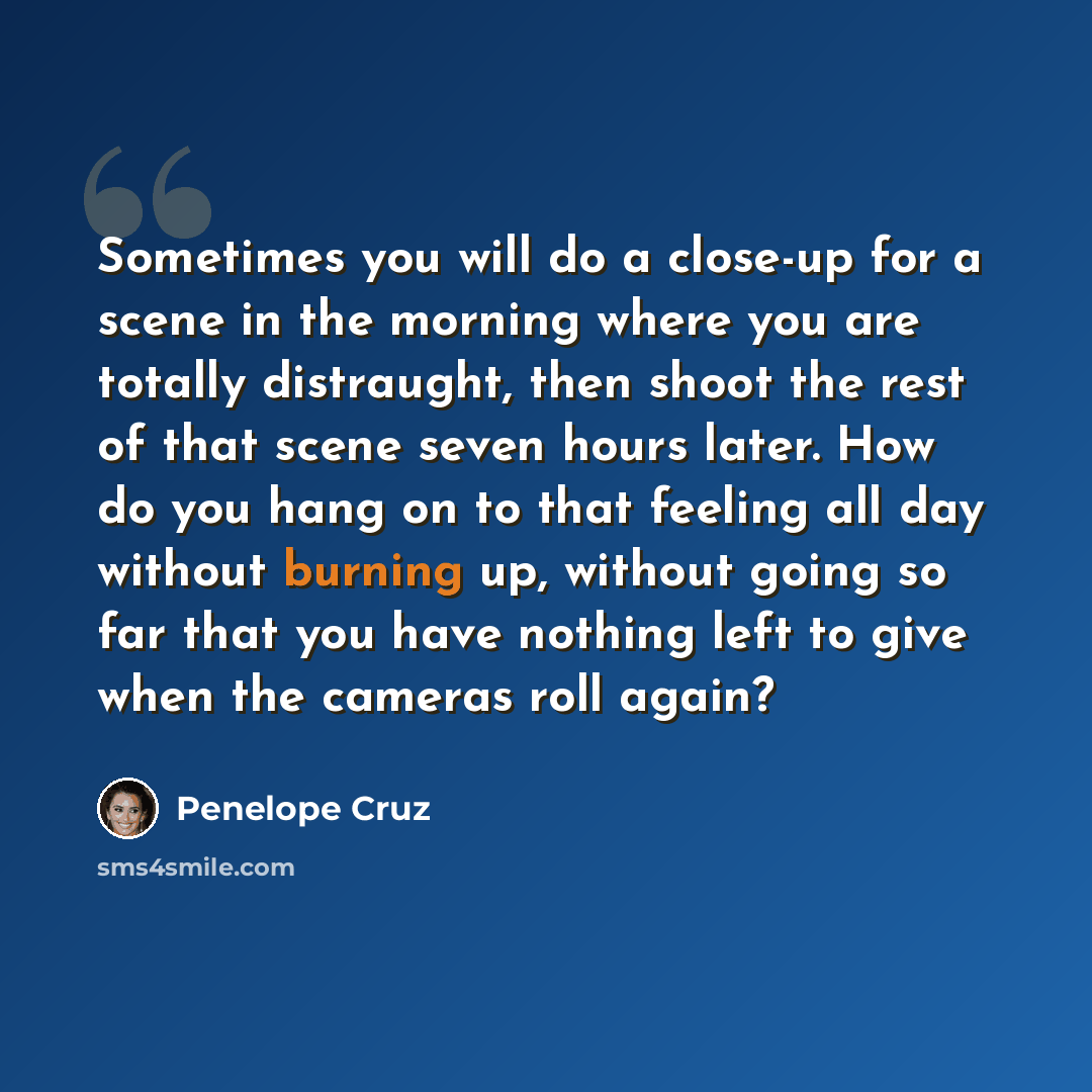 “Sometimes you will do a close-up for a scene in the morning where you are totally distraught, then shoot the rest of that scene seven hours later. How do you hang on to that feeling all day without burning up, without going so far that you have nothing left to give when the cameras roll again?” quote by Penelope Cruz