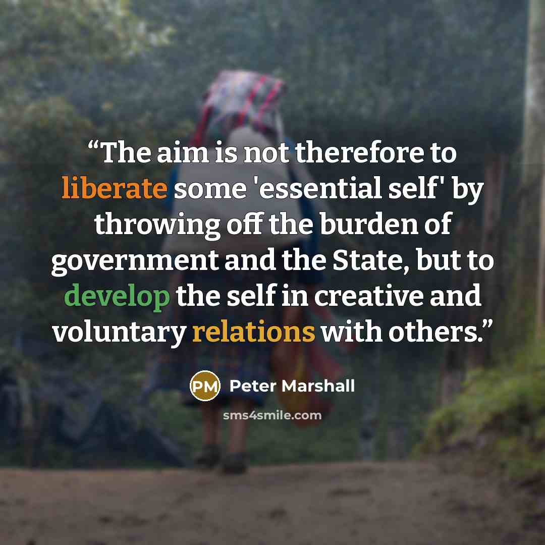 “The aim is not therefore to liberate some 'essential self' by throwing off the burden of government and the State, but to develop the self in creative and voluntary relations with others.” quote by Peter Marshall