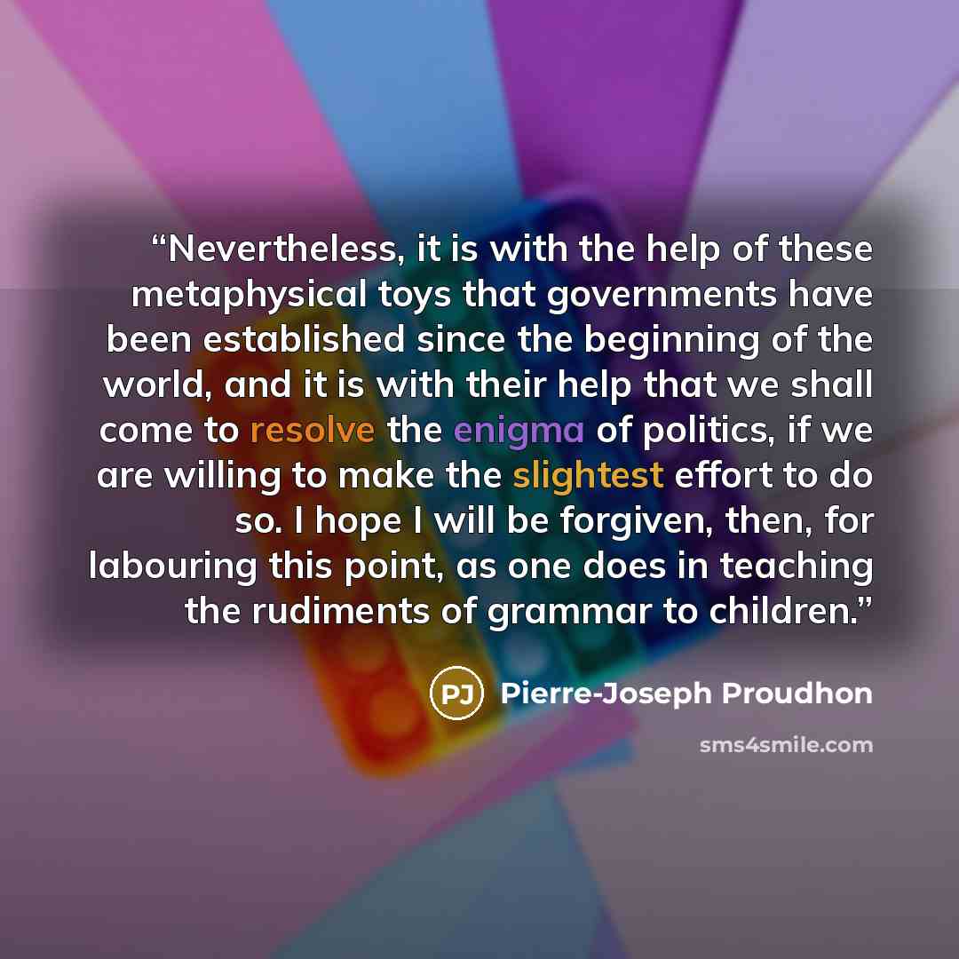 “Nevertheless, it is with the help of these metaphysical toys that governments have been established since the beginning of the world, and it is with their help that we shall come to resolve the enigma of politics, if we are willing to make the slightest effort to do so. I hope I will be forgiven…” quote by Pierre-Joseph Proudhon