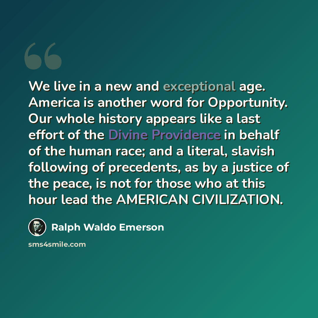 “We live in a new and exceptional age. America is another word for Opportunity. Our whole history appears like a last effort of the Divine Providence in behalf of the human race; and a literal, slavish following of precedents, as by a justice of the peace, is not for those who at this hour lead the…” quote by Ralph Waldo Emerson
