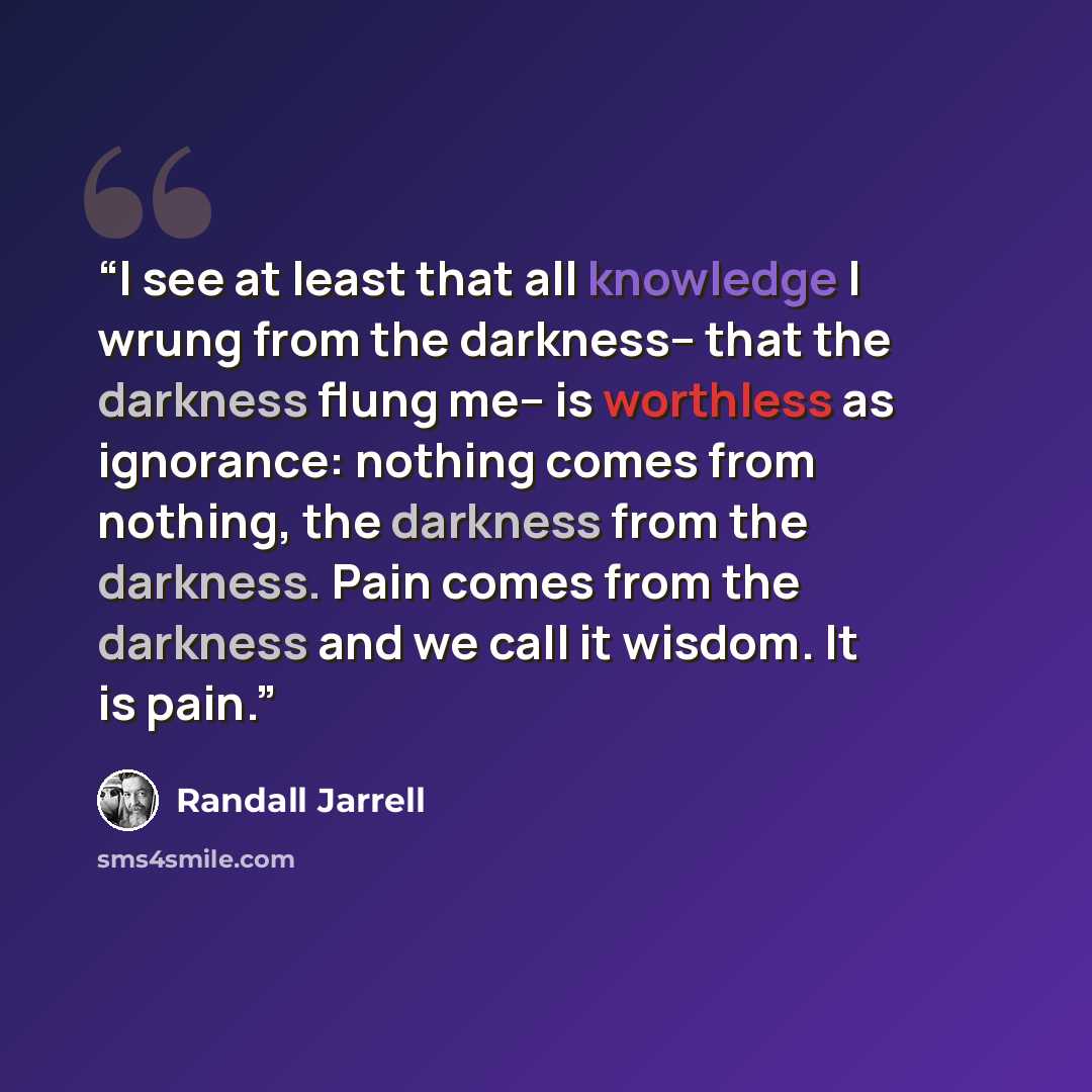 “I see at least that all knowledge I wrung from the darkness-- that the darkness flung me-- is worthless as ignorance: nothing comes from nothing, the darkness from the darkness. Pain comes from the darkness and we call it wisdom. It is pain.” quote by Randall Jarrell
