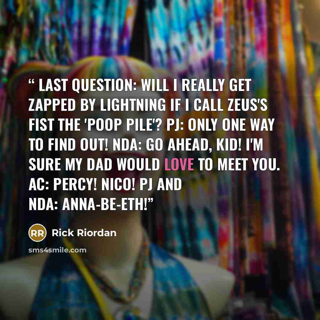 “Last question: will I really get zapped by lightning if I call Zeus's Fist the 'Poop Pile'? PJ: Only one way to find out! NDA: Go ahead, kid! I'm sure my dad would love to meet you. AC: Percy! Nico! PJ and NDA: Anna-be-eth!” quote by Rick Riordan