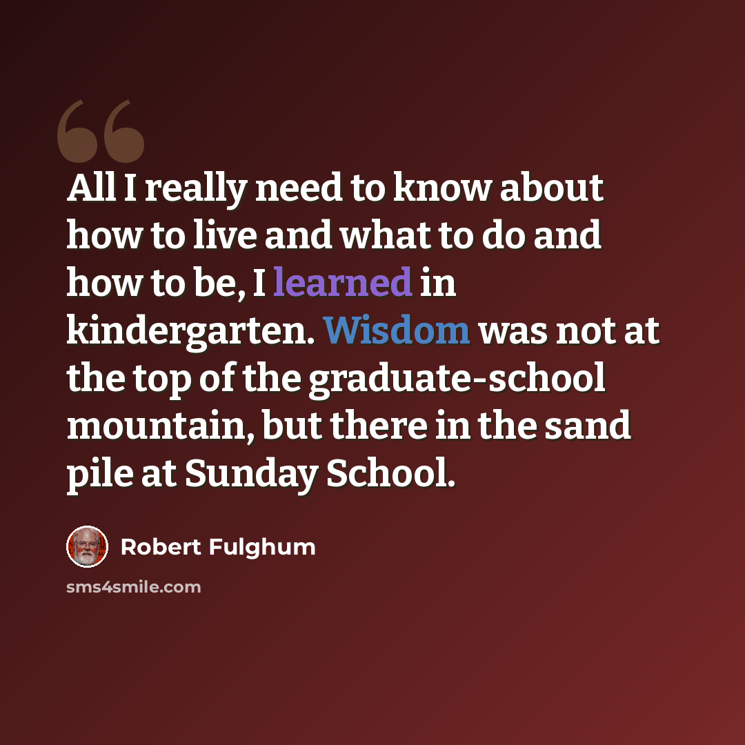 “All I really need to know about how to live and what to do and how to be, I learned in kindergarten. Wisdom was not at the top of the graduate-school mountain, but there in the sand pile at Sunday School.” quote by Robert Fulghum