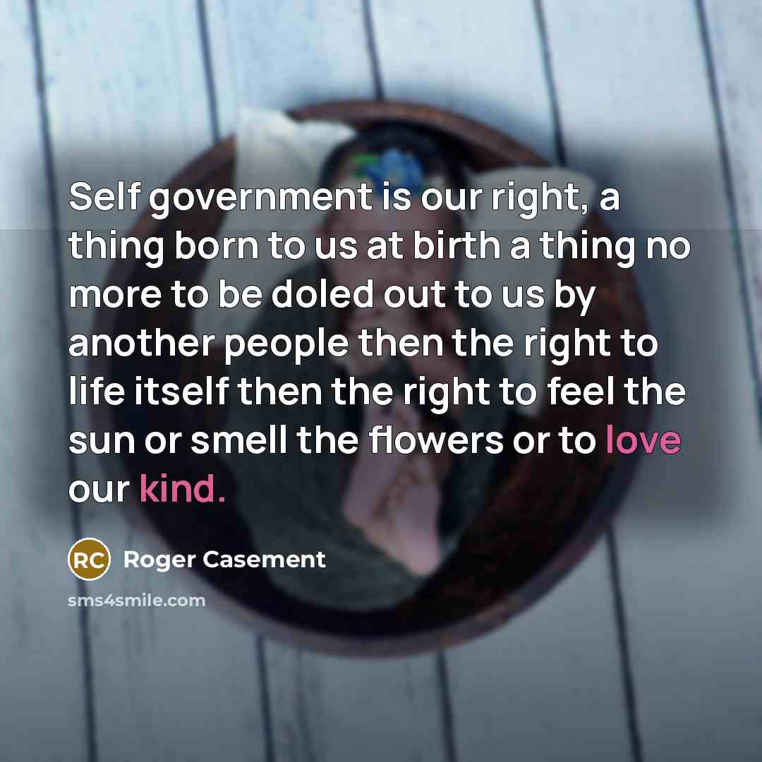 “Self government is our right, a thing born to us at birth a thing no more to be doled out to us by another people then the right to life itself then the right to feel the sun or smell the flowers or to love our kind.” quote by Roger Casement