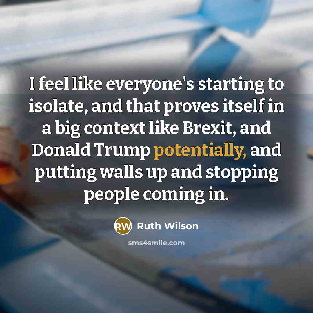 “I feel like everyone's starting to isolate, and that proves itself in a big context like Brexit, and Donald Trump potentially, and putting walls up and stopping people coming in.” quote by Ruth Wilson
