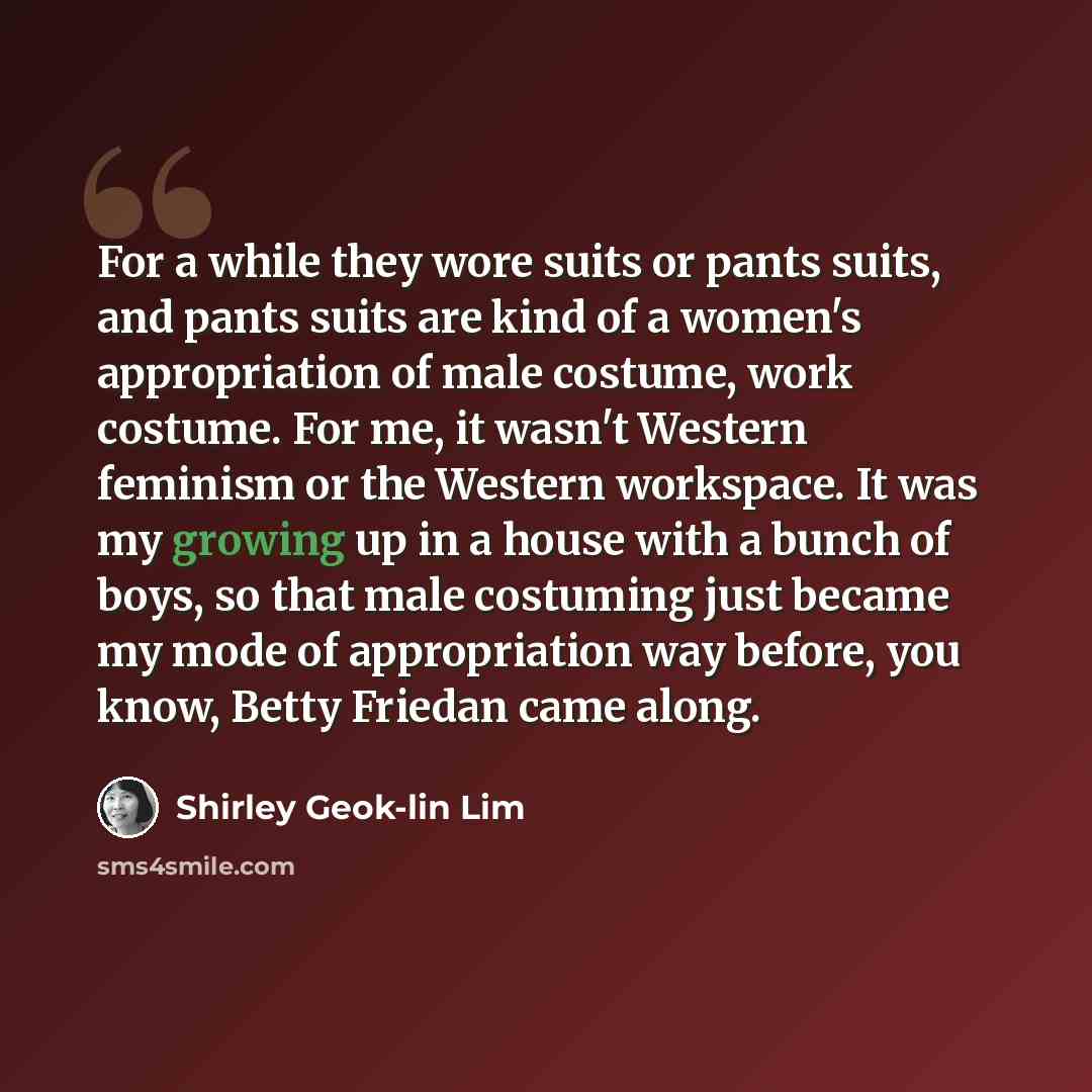 “For a while they wore suits or pants suits, and pants suits are kind of a women's appropriation of male costume, work costume. For me, it wasn't Western feminism or the Western workspace. It was my growing up in a house with a bunch of boys, so that male costuming just became my mode of…” quote by Shirley Geok-lin Lim