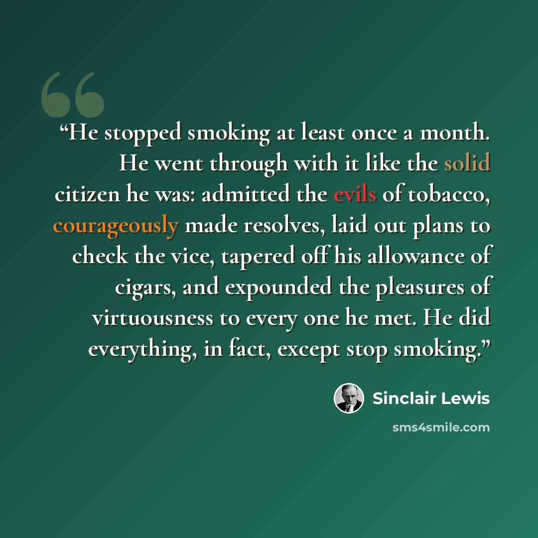 “He stopped smoking at least once a month. He went through with it like the solid citizen he was: admitted the evils of tobacco, courageously made resolves, laid out plans to check the vice, tapered off his allowance of cigars, and expounded the pleasures of virtuousness to every one he met. He did…” quote by Sinclair Lewis
