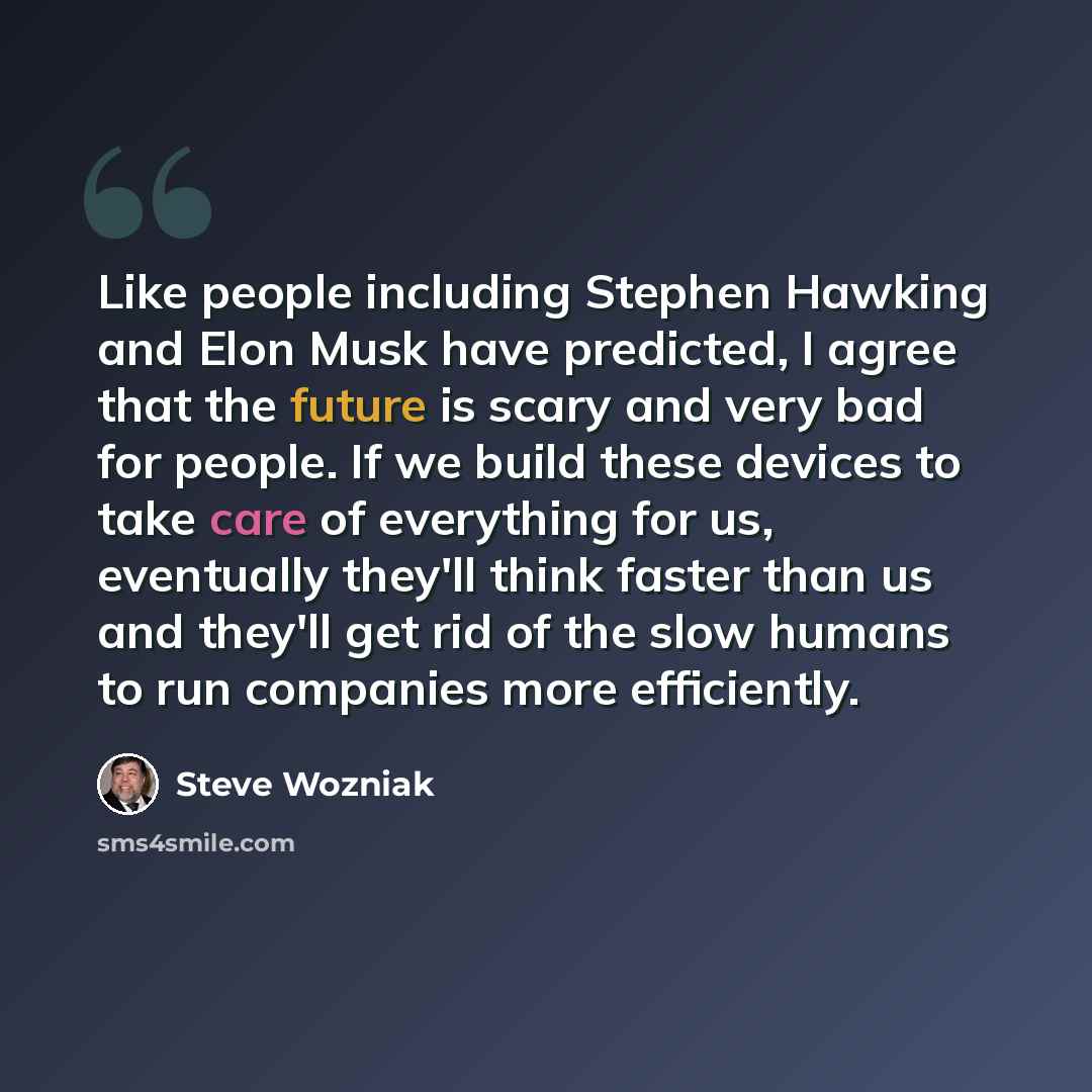 “Like people including Stephen Hawking and Elon Musk have predicted, I agree that the future is scary and very bad for people. If we build these devices to take care of everything for us, eventually they'll think faster than us and they'll get rid of the slow humans to run companies more efficiently.” quote by Steve Wozniak