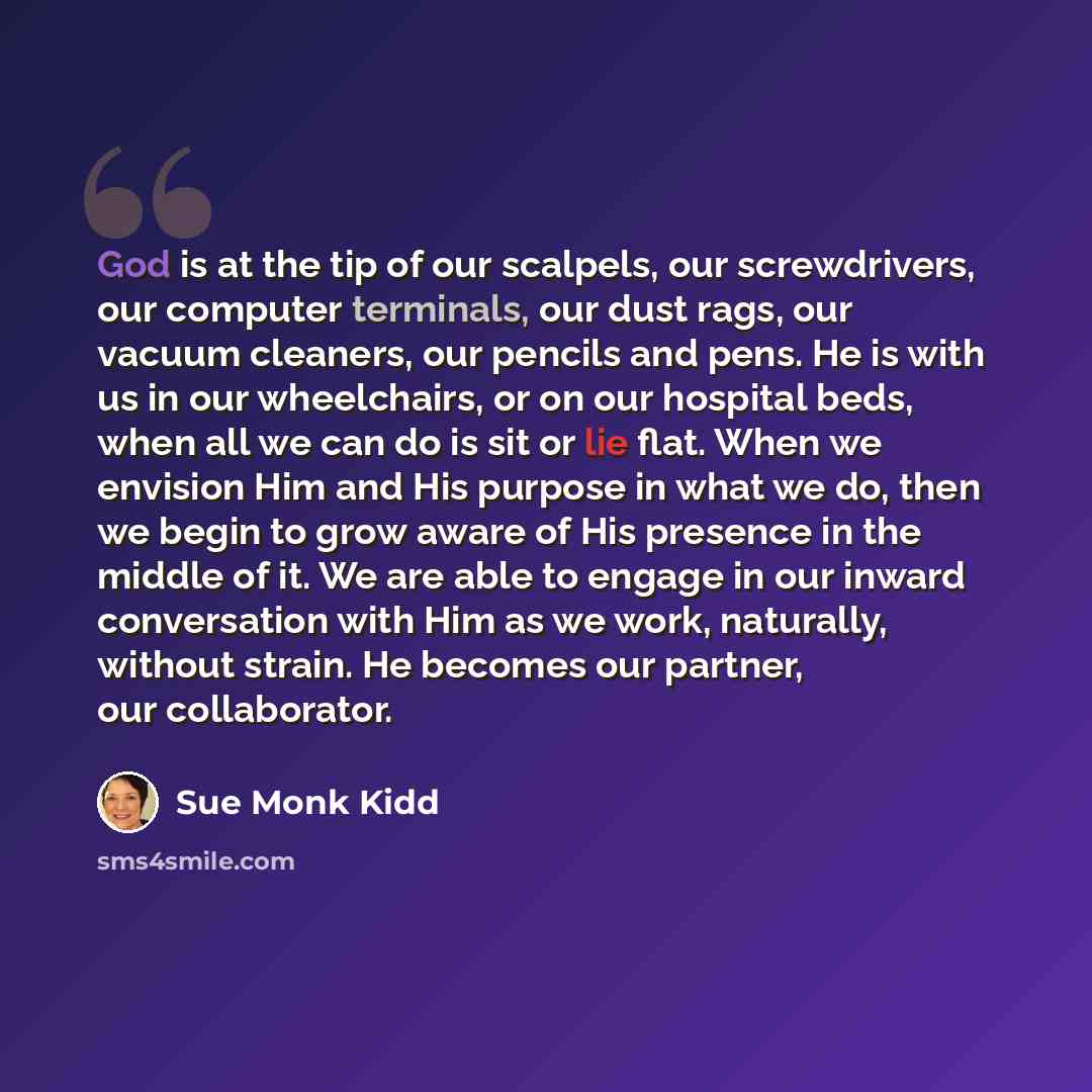 “God is at the tip of our scalpels, our screwdrivers, our computer terminals, our dust rags, our vacuum cleaners, our pencils and pens. He is with us in our wheelchairs, or on our hospital beds, when all we can do is sit or lie flat. When we envision Him and His purpose in what we do, then we begin…” quote by Sue Monk Kidd