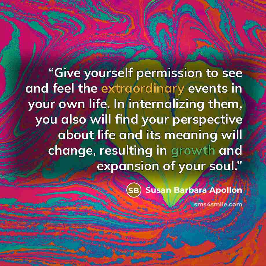 “Give yourself permission to see and feel the extraordinary events in your own life. In internalizing them, you also will find your perspective about life and its meaning will change, resulting in growth and expansion of your soul.” quote by Susan Barbara Apollon
