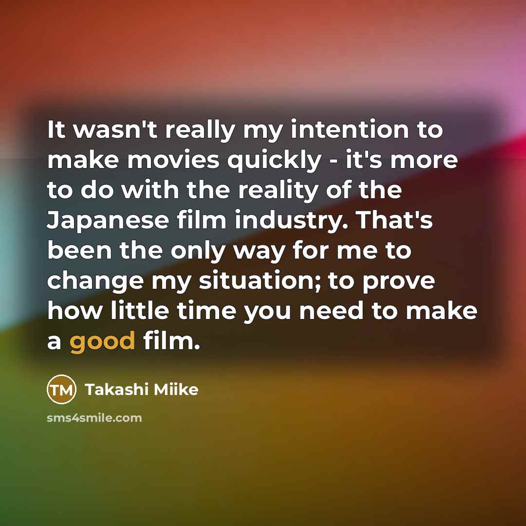 “It wasn't really my intention to make movies quickly - it's more to do with the reality of the Japanese film industry. That's been the only way for me to change my situation; to prove how little time you need to make a good film.” quote by Takashi Miike