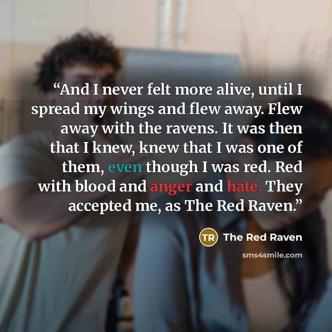 “And I never felt more alive, until I spread my wings and flew away. Flew away with the ravens. It was then that I knew, knew that I was one of them, even though I was red. Red with blood and anger and hate. They accepted me, as The Red Raven.” quote by The Red Raven
