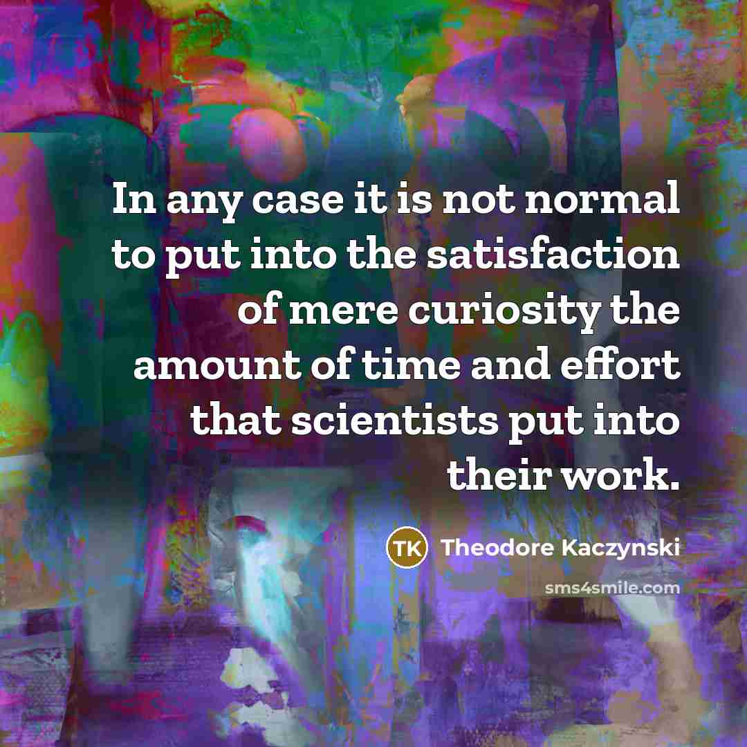 “In any case it is not normal to put into the satisfaction of mere curiosity the amount of time and effort that scientists put into their work.” quote by Theodore Kaczynski