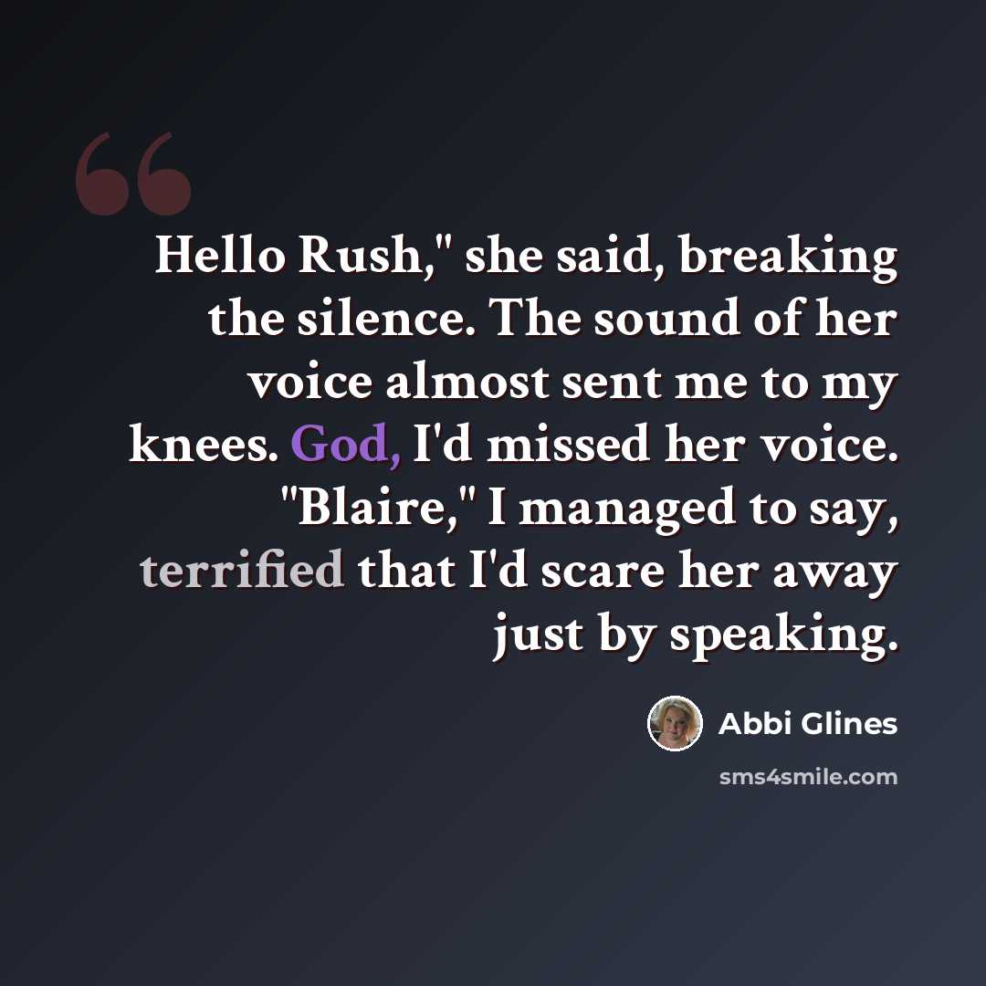 “Hello Rush," she said, breaking the silence. The sound of her voice almost sent me to my knees. God, I'd missed her voice. "Blaire," I managed to say, terrified that I'd scare her away just by speaking.” quote by Abbi Glines