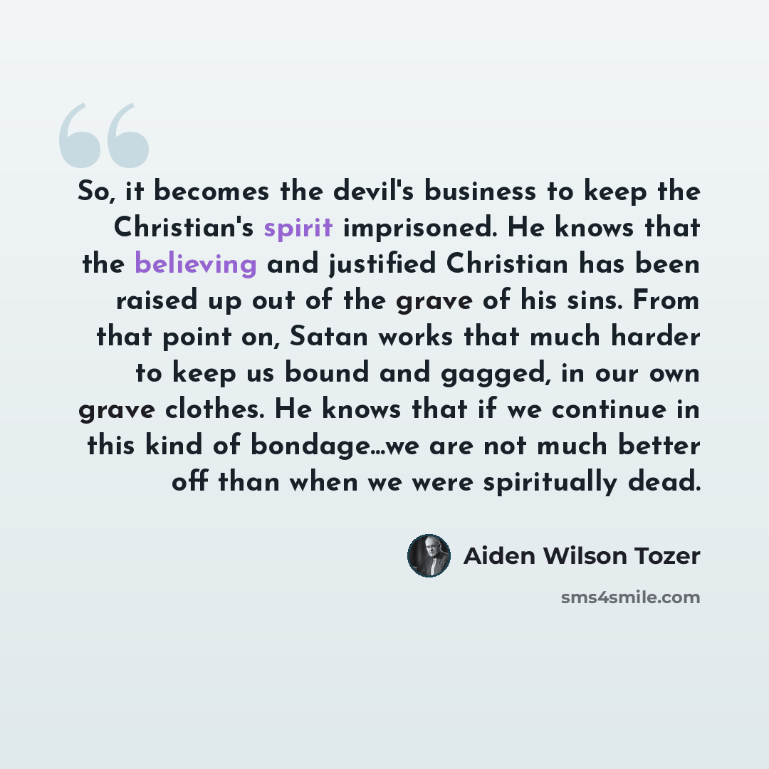 “So, it becomes the devil's business to keep the Christian's spirit imprisoned. He knows that the believing and justified Christian has been raised up out of the grave of his sins. From that point on, Satan works that much harder to keep us bound and gagged, in our own grave clothes. He knows that…” quote by Aiden Wilson Tozer