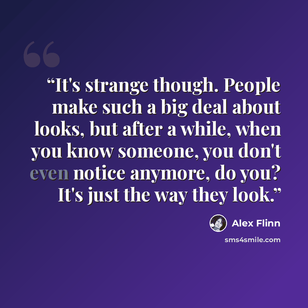“It's strange though. People make such a big deal about looks, but after a while, when you know someone, you don't even notice anymore, do you? It's just the way they look.” quote by Alex Flinn