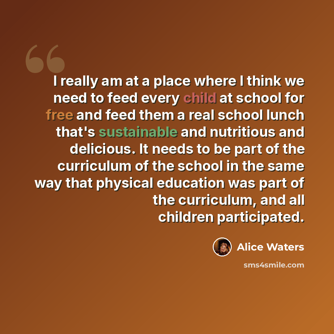 “I really am at a place where I think we need to feed every child at school for free and feed them a real school lunch that's sustainable and nutritious and delicious. It needs to be part of the curriculum of the school in the same way that physical education was part of the curriculum, and all…” quote by Alice Waters