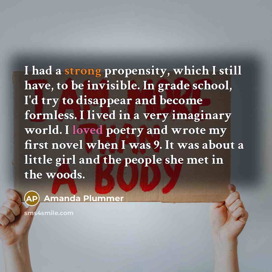 “I had a strong propensity, which I still have, to be invisible. In grade school, I'd try to disappear and become formless. I lived in a very imaginary world. I loved poetry and wrote my first novel when I was 9. It was about a little girl and the people she met in the woods.” quote by Amanda Plummer