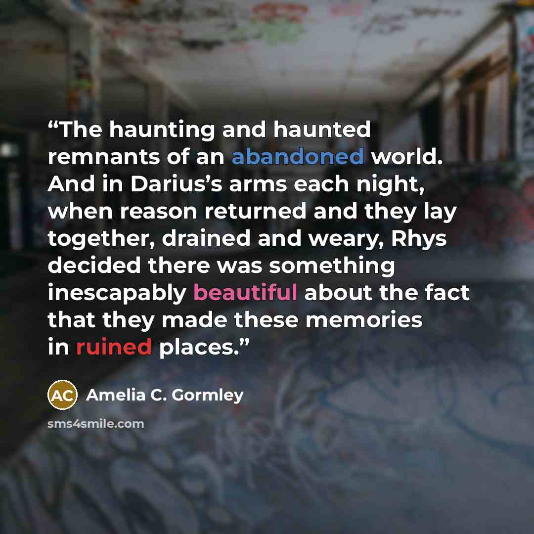 “The haunting and haunted remnants of an abandoned world. And in Darius’s arms each night, when reason returned and they lay together, drained and weary, Rhys decided there was something inescapably beautiful about the fact that they made these memories in ruined places.” quote by Amelia C. Gormley