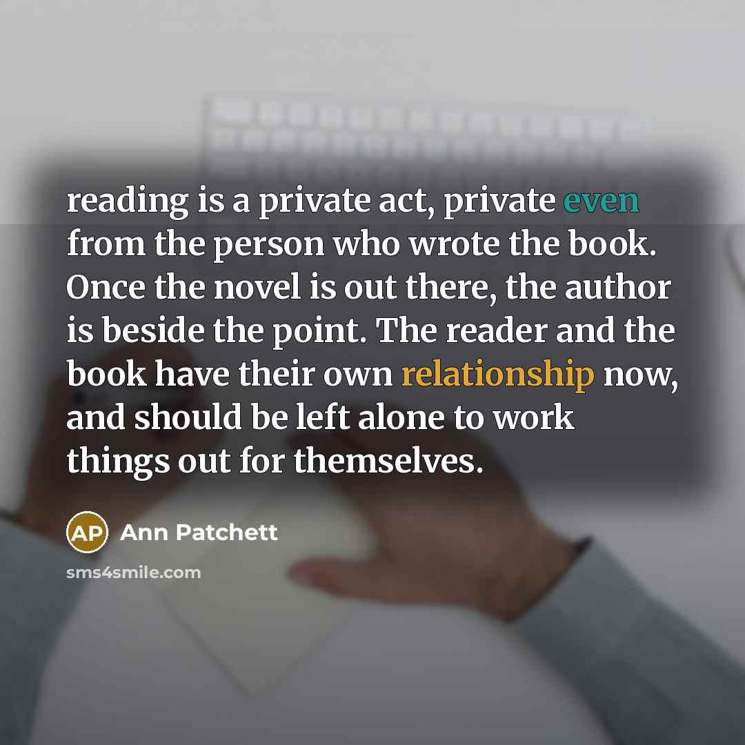 “reading is a private act, private even from the person who wrote the book. Once the novel is out there, the author is beside the point. The reader and the book have their own relationship now, and should be left alone to work things out for themselves.” quote by Ann Patchett