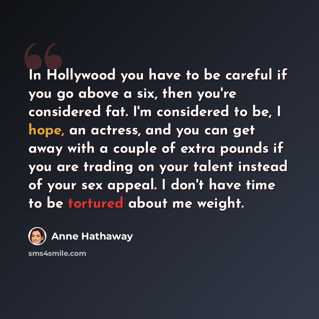 “In Hollywood you have to be careful if you go above a six, then you're considered fat. I'm considered to be, I hope, an actress, and you can get away with a couple of extra pounds if you are trading on your talent instead of your sex appeal. I don't have time to be tortured about me weight.” quote by Anne Hathaway